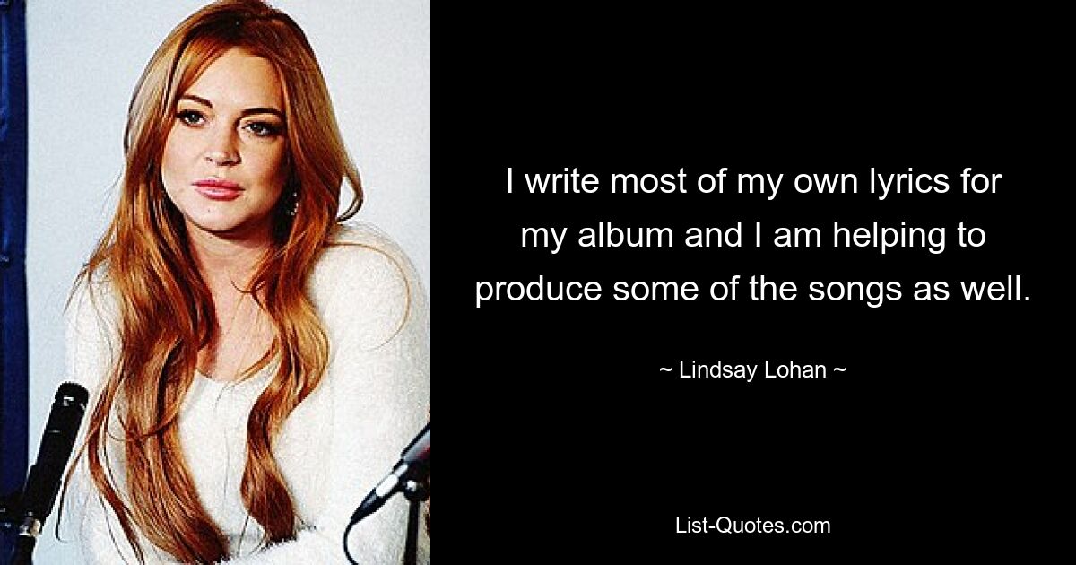 I write most of my own lyrics for my album and I am helping to produce some of the songs as well. — © Lindsay Lohan