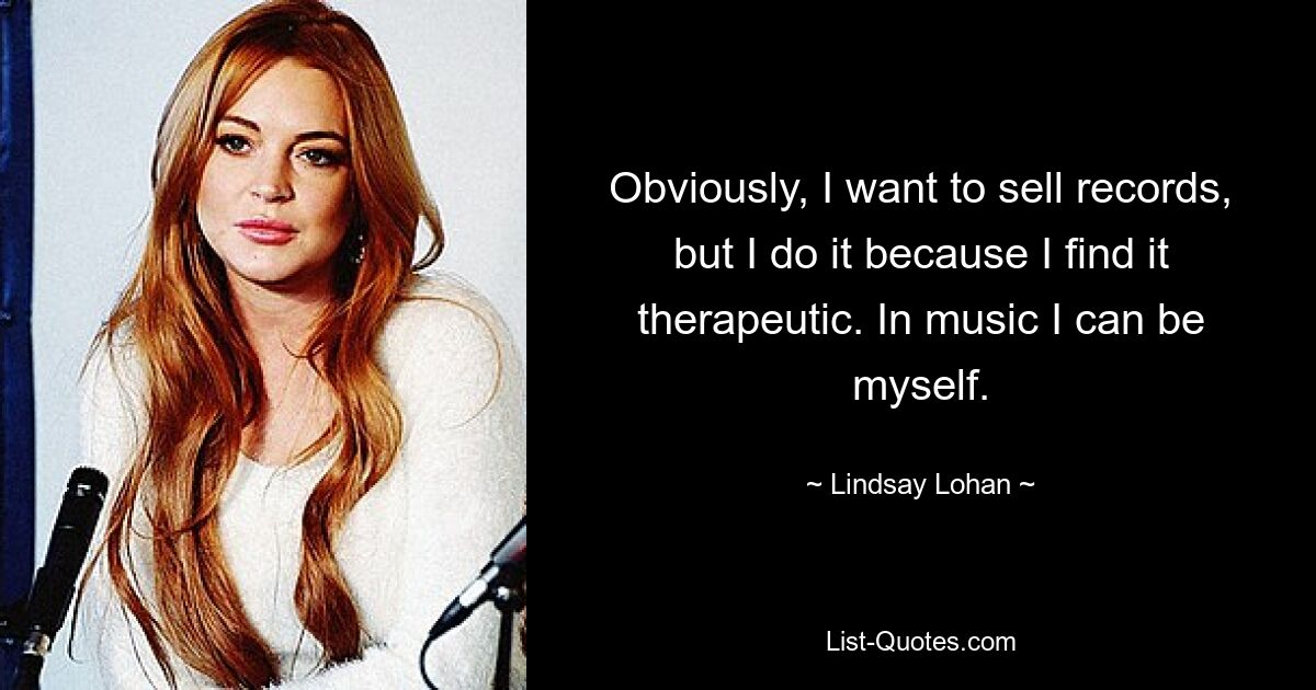 Obviously, I want to sell records, but I do it because I find it therapeutic. In music I can be myself. — © Lindsay Lohan