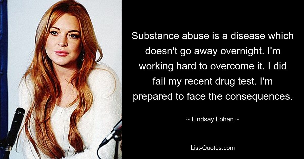 Substance abuse is a disease which doesn't go away overnight. I'm working hard to overcome it. I did fail my recent drug test. I'm prepared to face the consequences. — © Lindsay Lohan