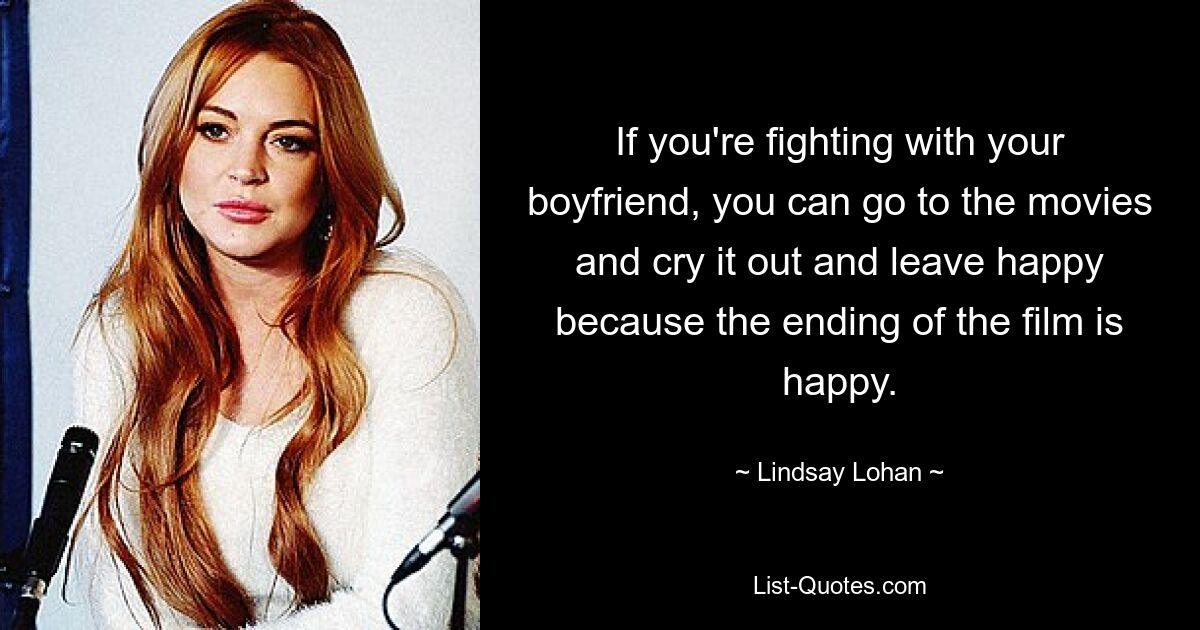 If you're fighting with your boyfriend, you can go to the movies and cry it out and leave happy because the ending of the film is happy. — © Lindsay Lohan