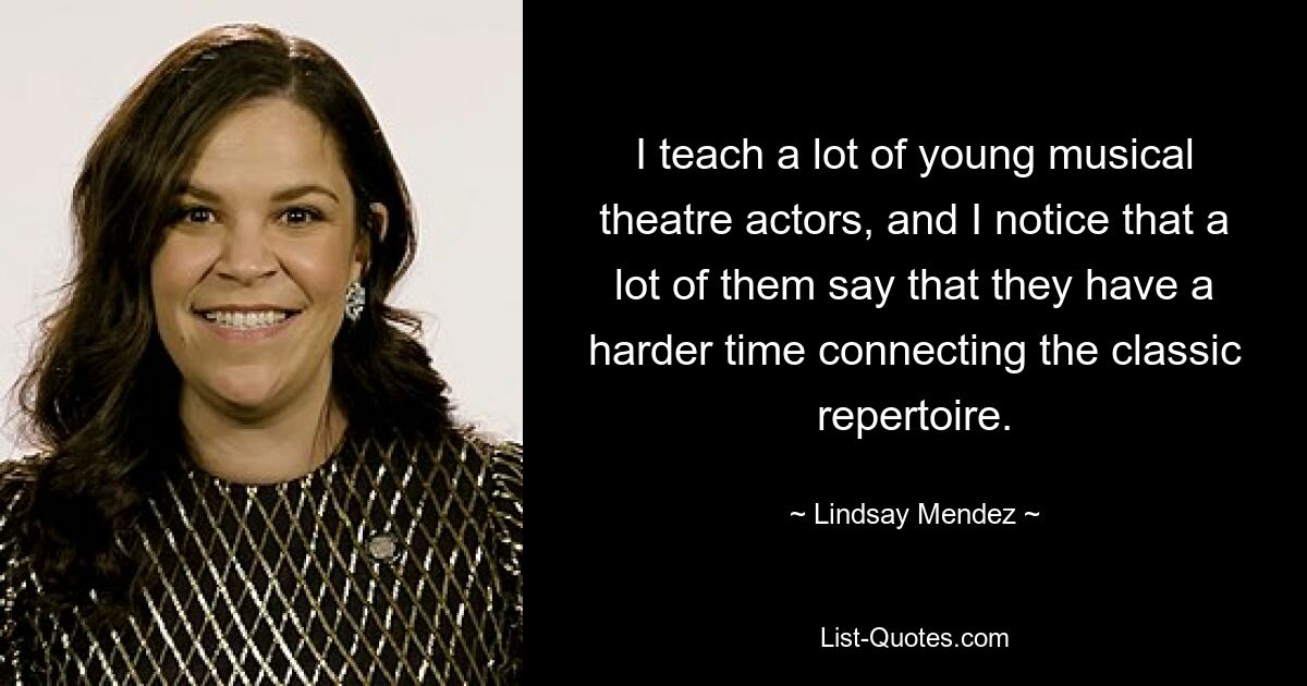 I teach a lot of young musical theatre actors, and I notice that a lot of them say that they have a harder time connecting the classic repertoire. — © Lindsay Mendez