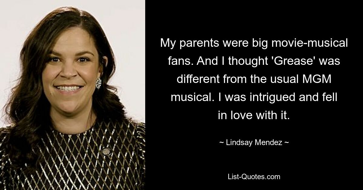 My parents were big movie-musical fans. And I thought 'Grease' was different from the usual MGM musical. I was intrigued and fell in love with it. — © Lindsay Mendez