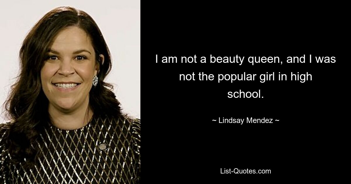 I am not a beauty queen, and I was not the popular girl in high school. — © Lindsay Mendez