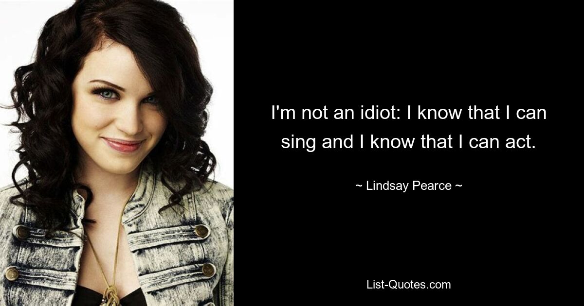 I'm not an idiot: I know that I can sing and I know that I can act. — © Lindsay Pearce