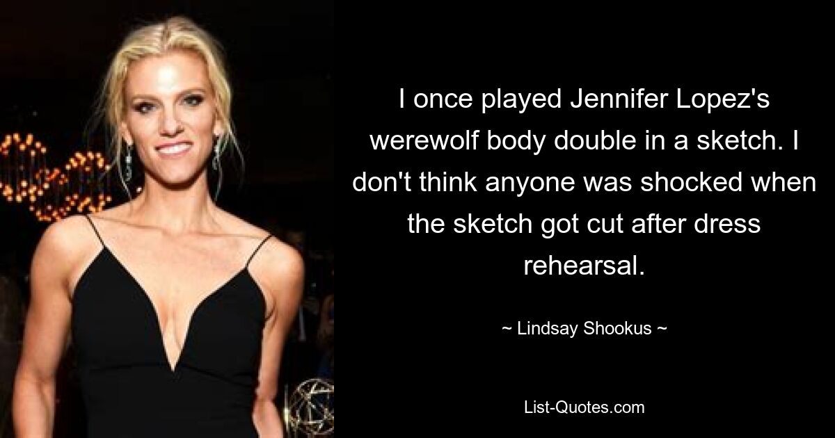 I once played Jennifer Lopez's werewolf body double in a sketch. I don't think anyone was shocked when the sketch got cut after dress rehearsal. — © Lindsay Shookus