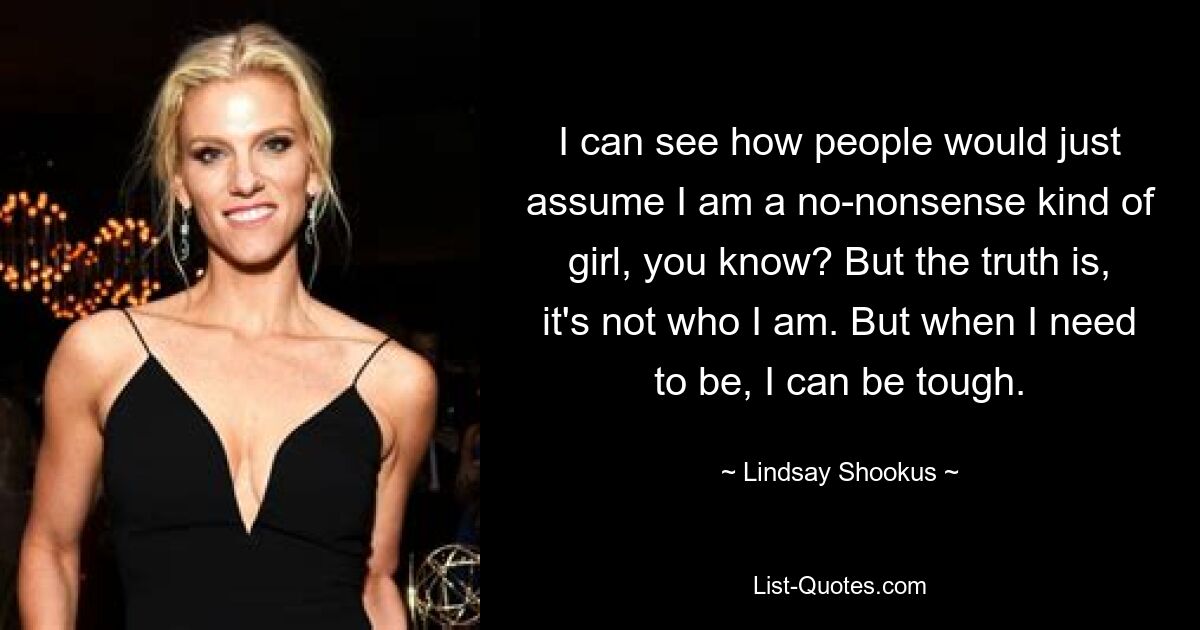 I can see how people would just assume I am a no-nonsense kind of girl, you know? But the truth is, it's not who I am. But when I need to be, I can be tough. — © Lindsay Shookus