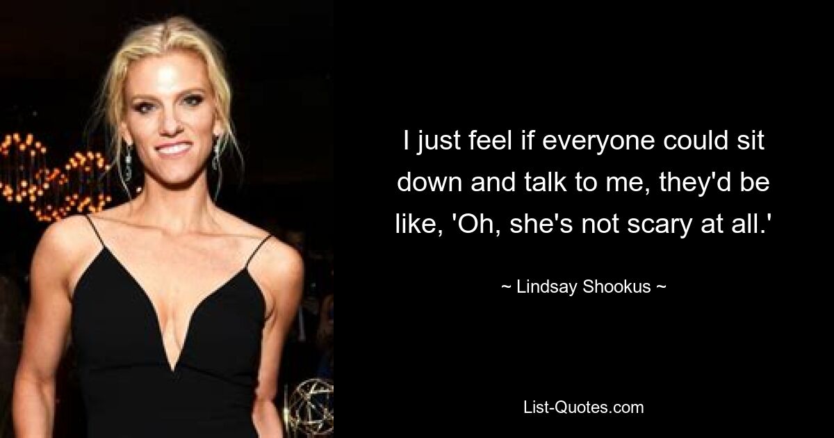 I just feel if everyone could sit down and talk to me, they'd be like, 'Oh, she's not scary at all.' — © Lindsay Shookus