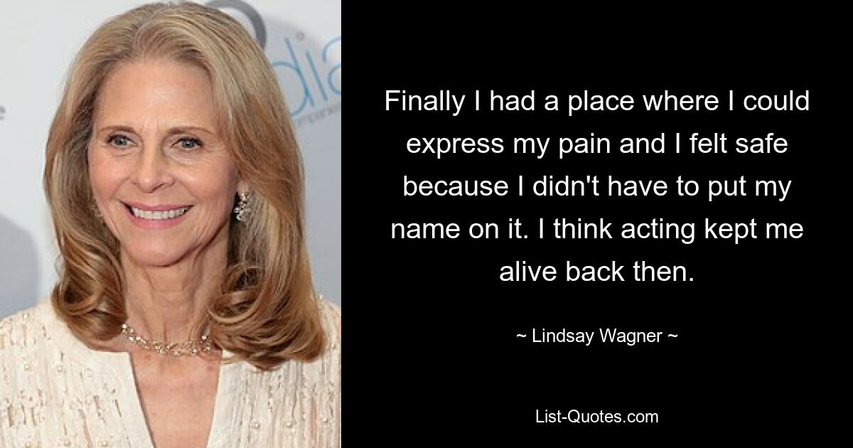 Finally I had a place where I could express my pain and I felt safe because I didn't have to put my name on it. I think acting kept me alive back then. — © Lindsay Wagner