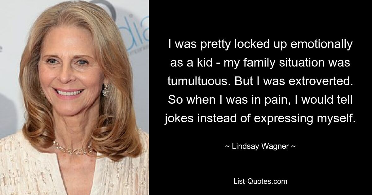 I was pretty locked up emotionally as a kid - my family situation was tumultuous. But I was extroverted. So when I was in pain, I would tell jokes instead of expressing myself. — © Lindsay Wagner