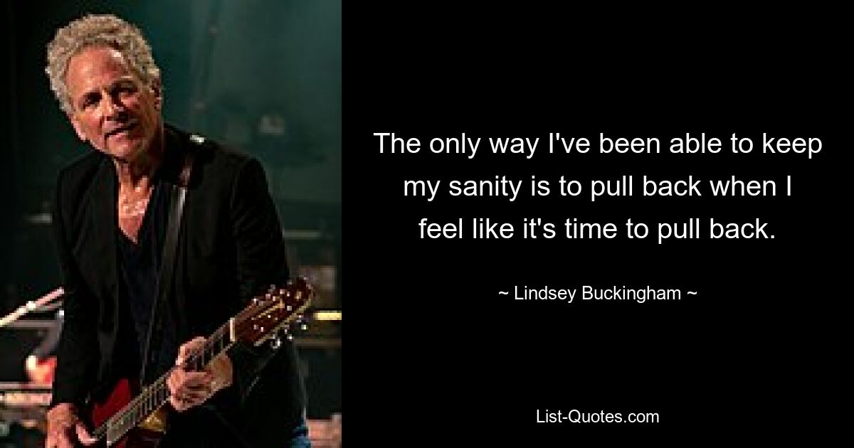 The only way I've been able to keep my sanity is to pull back when I feel like it's time to pull back. — © Lindsey Buckingham