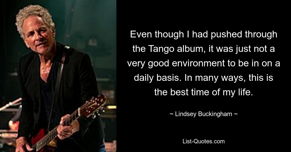 Even though I had pushed through the Tango album, it was just not a very good environment to be in on a daily basis. In many ways, this is the best time of my life. — © Lindsey Buckingham