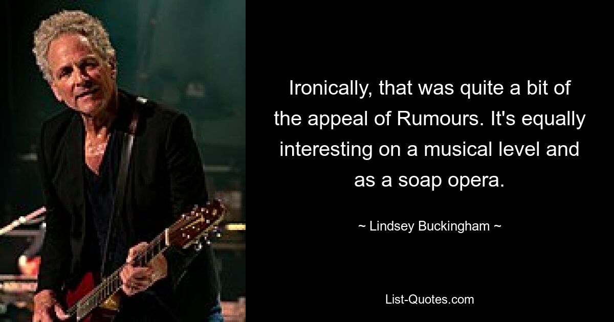 Ironically, that was quite a bit of the appeal of Rumours. It's equally interesting on a musical level and as a soap opera. — © Lindsey Buckingham