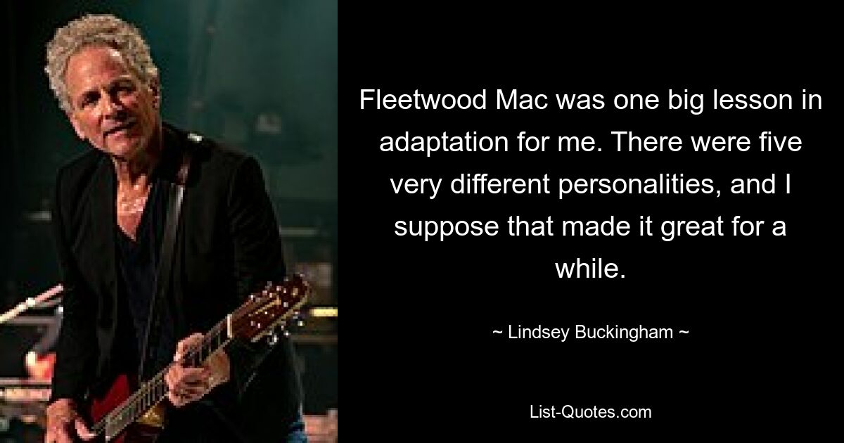 Fleetwood Mac was one big lesson in adaptation for me. There were five very different personalities, and I suppose that made it great for a while. — © Lindsey Buckingham