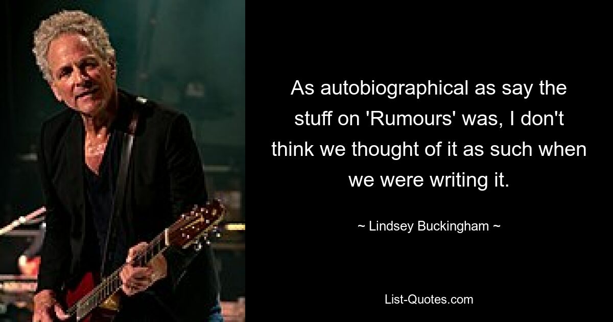 As autobiographical as say the stuff on 'Rumours' was, I don't think we thought of it as such when we were writing it. — © Lindsey Buckingham