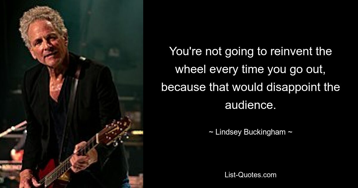 You're not going to reinvent the wheel every time you go out, because that would disappoint the audience. — © Lindsey Buckingham