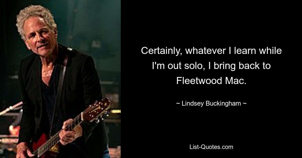 Certainly, whatever I learn while I'm out solo, I bring back to Fleetwood Mac. — © Lindsey Buckingham