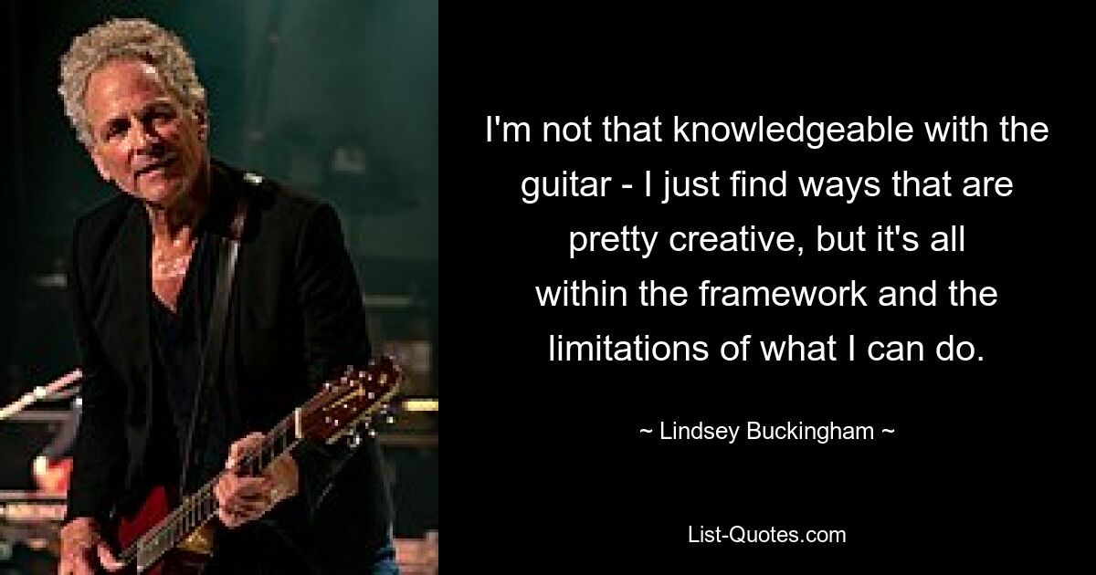 I'm not that knowledgeable with the guitar - I just find ways that are pretty creative, but it's all within the framework and the limitations of what I can do. — © Lindsey Buckingham