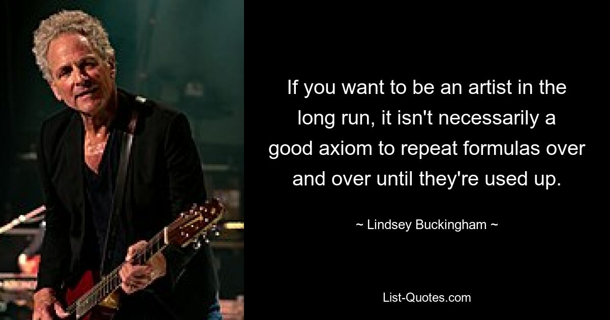 If you want to be an artist in the long run, it isn't necessarily a good axiom to repeat formulas over and over until they're used up. — © Lindsey Buckingham