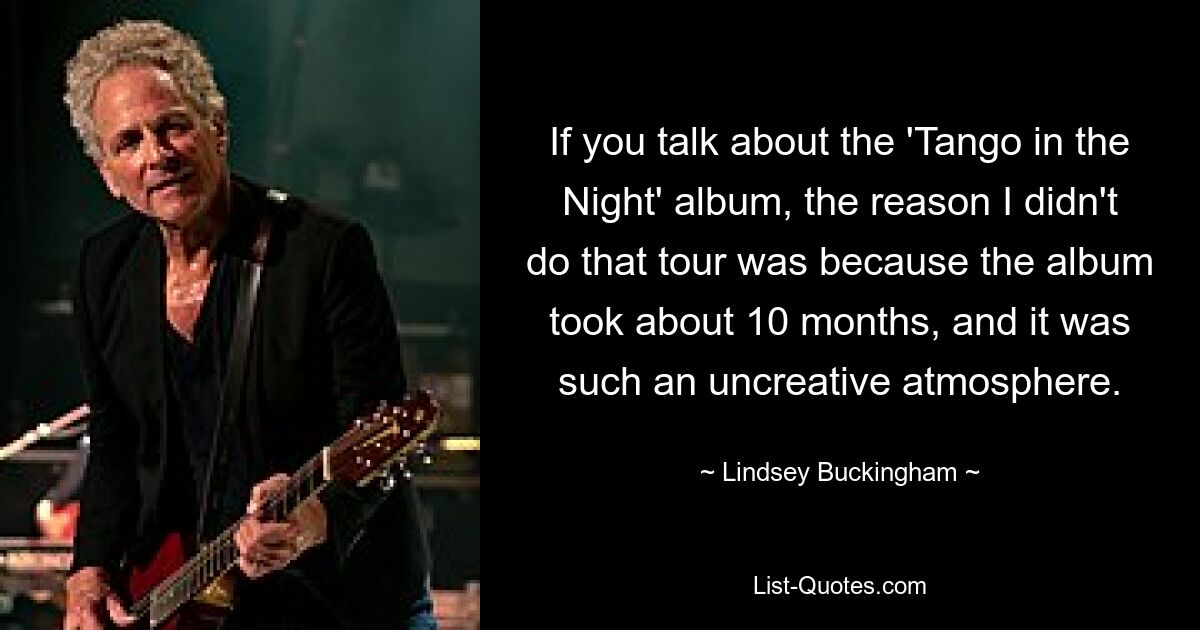 If you talk about the 'Tango in the Night' album, the reason I didn't do that tour was because the album took about 10 months, and it was such an uncreative atmosphere. — © Lindsey Buckingham