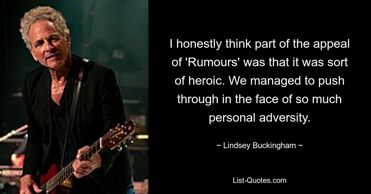 I honestly think part of the appeal of 'Rumours' was that it was sort of heroic. We managed to push through in the face of so much personal adversity. — © Lindsey Buckingham