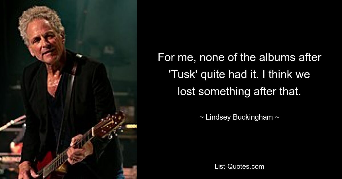 For me, none of the albums after 'Tusk' quite had it. I think we lost something after that. — © Lindsey Buckingham