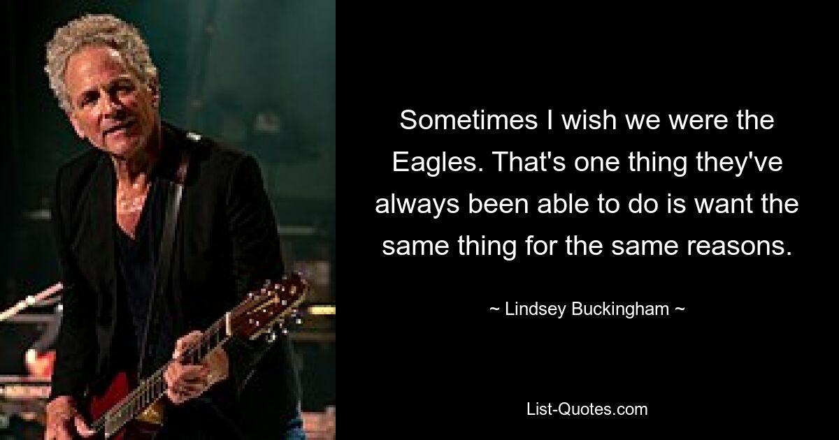 Sometimes I wish we were the Eagles. That's one thing they've always been able to do is want the same thing for the same reasons. — © Lindsey Buckingham