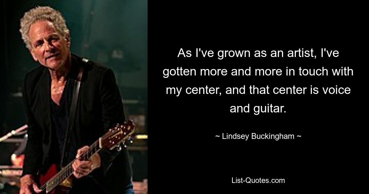 As I've grown as an artist, I've gotten more and more in touch with my center, and that center is voice and guitar. — © Lindsey Buckingham