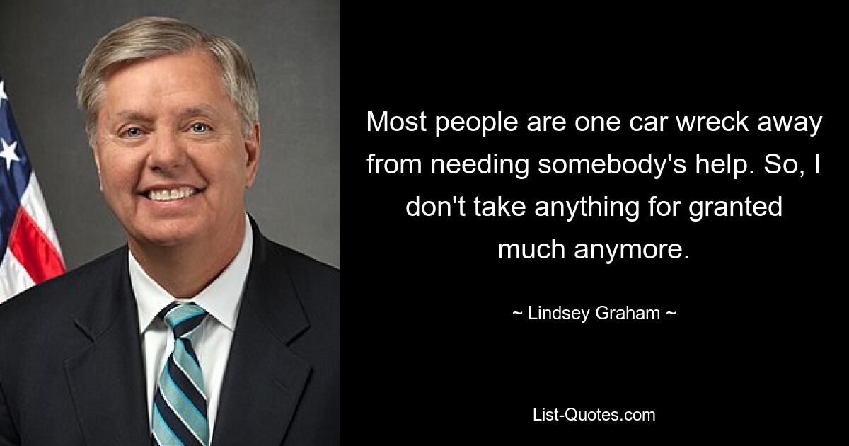 Most people are one car wreck away from needing somebody's help. So, I don't take anything for granted much anymore. — © Lindsey Graham