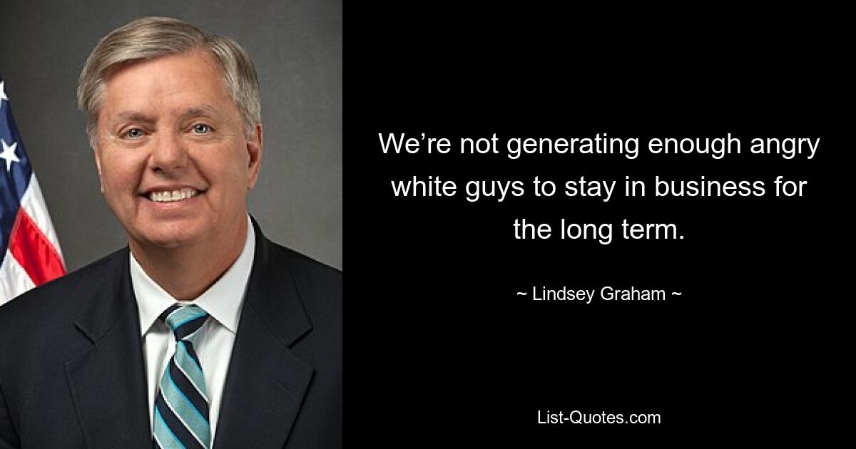 We’re not generating enough angry white guys to stay in business for the long term. — © Lindsey Graham