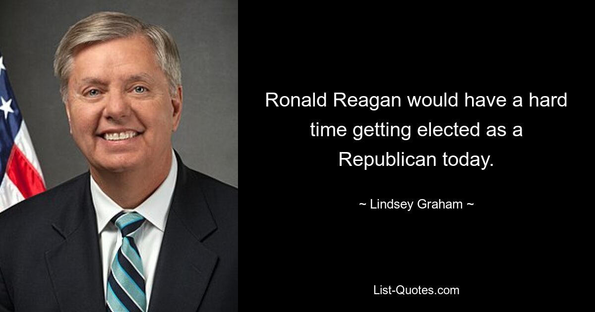 Ronald Reagan would have a hard time getting elected as a Republican today. — © Lindsey Graham