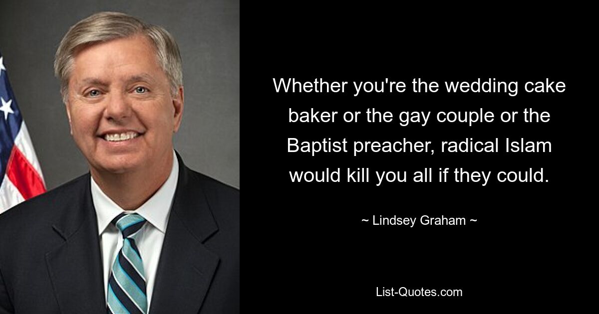 Whether you're the wedding cake baker or the gay couple or the Baptist preacher, radical Islam would kill you all if they could. — © Lindsey Graham