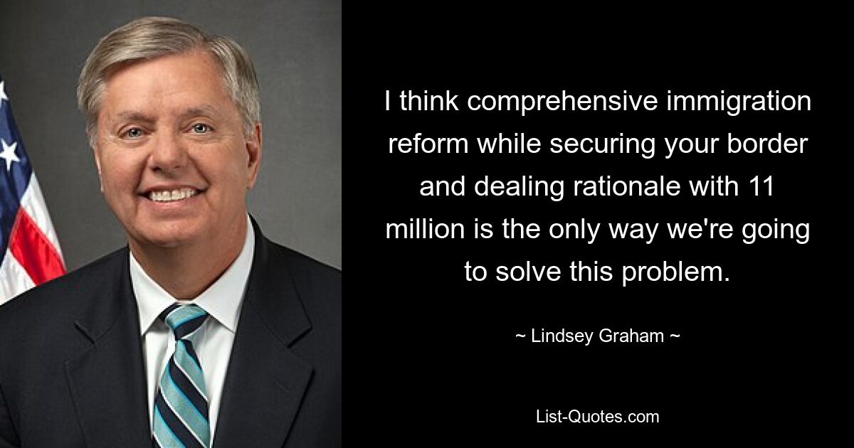 I think comprehensive immigration reform while securing your border and dealing rationale with 11 million is the only way we're going to solve this problem. — © Lindsey Graham