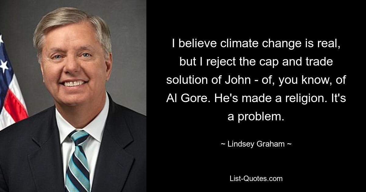 I believe climate change is real, but I reject the cap and trade solution of John - of, you know, of Al Gore. He's made a religion. It's a problem. — © Lindsey Graham