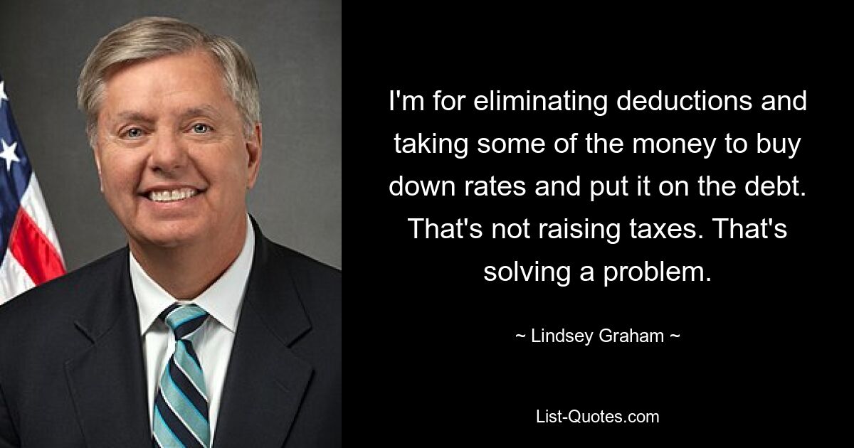 I'm for eliminating deductions and taking some of the money to buy down rates and put it on the debt. That's not raising taxes. That's solving a problem. — © Lindsey Graham