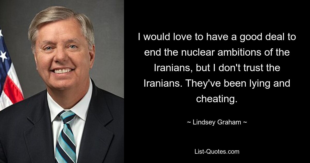 I would love to have a good deal to end the nuclear ambitions of the Iranians, but I don't trust the Iranians. They've been lying and cheating. — © Lindsey Graham