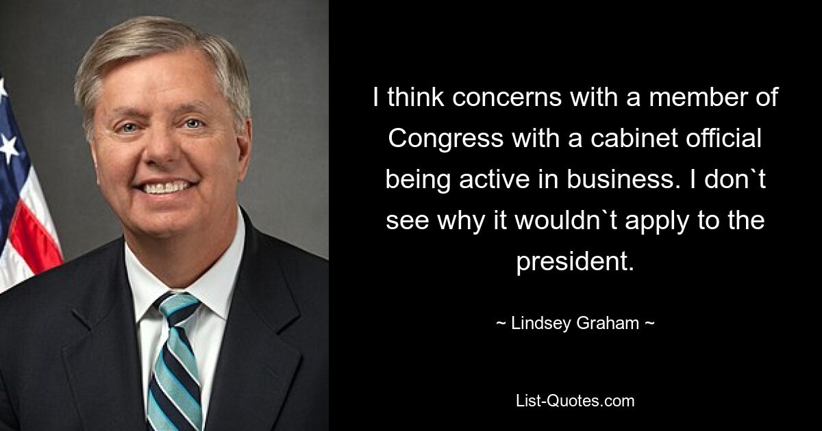 I think concerns with a member of Congress with a cabinet official being active in business. I don`t see why it wouldn`t apply to the president. — © Lindsey Graham