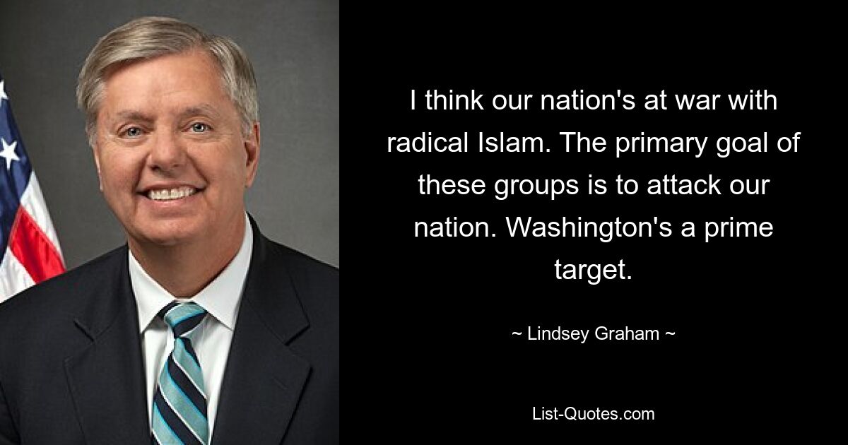 I think our nation's at war with radical Islam. The primary goal of these groups is to attack our nation. Washington's a prime target. — © Lindsey Graham