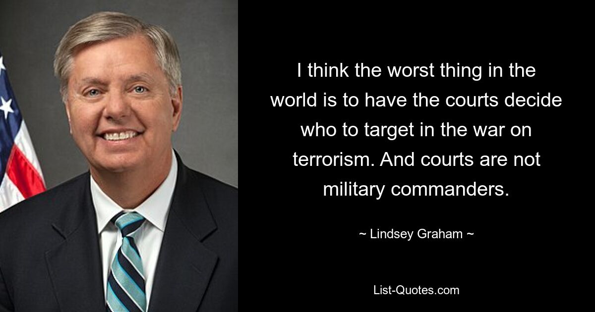 I think the worst thing in the world is to have the courts decide who to target in the war on terrorism. And courts are not military commanders. — © Lindsey Graham