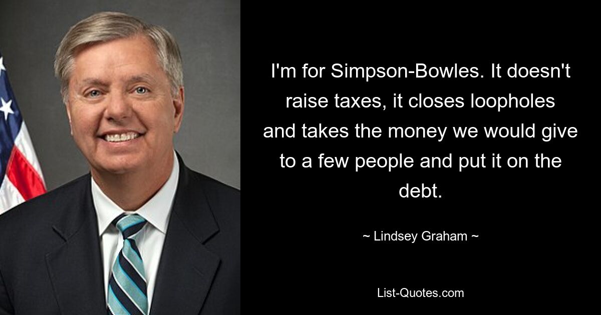 I'm for Simpson-Bowles. It doesn't raise taxes, it closes loopholes and takes the money we would give to a few people and put it on the debt. — © Lindsey Graham