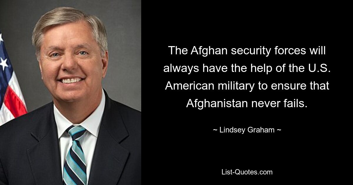 The Afghan security forces will always have the help of the U.S. American military to ensure that Afghanistan never fails. — © Lindsey Graham