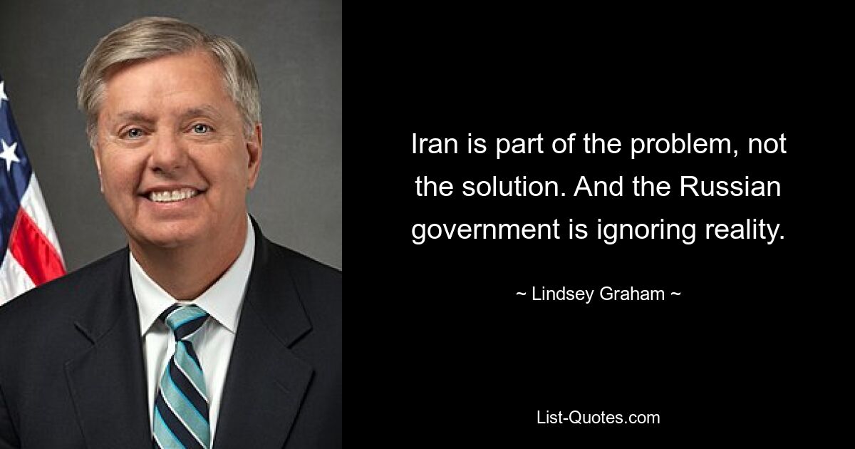 Iran is part of the problem, not the solution. And the Russian government is ignoring reality. — © Lindsey Graham