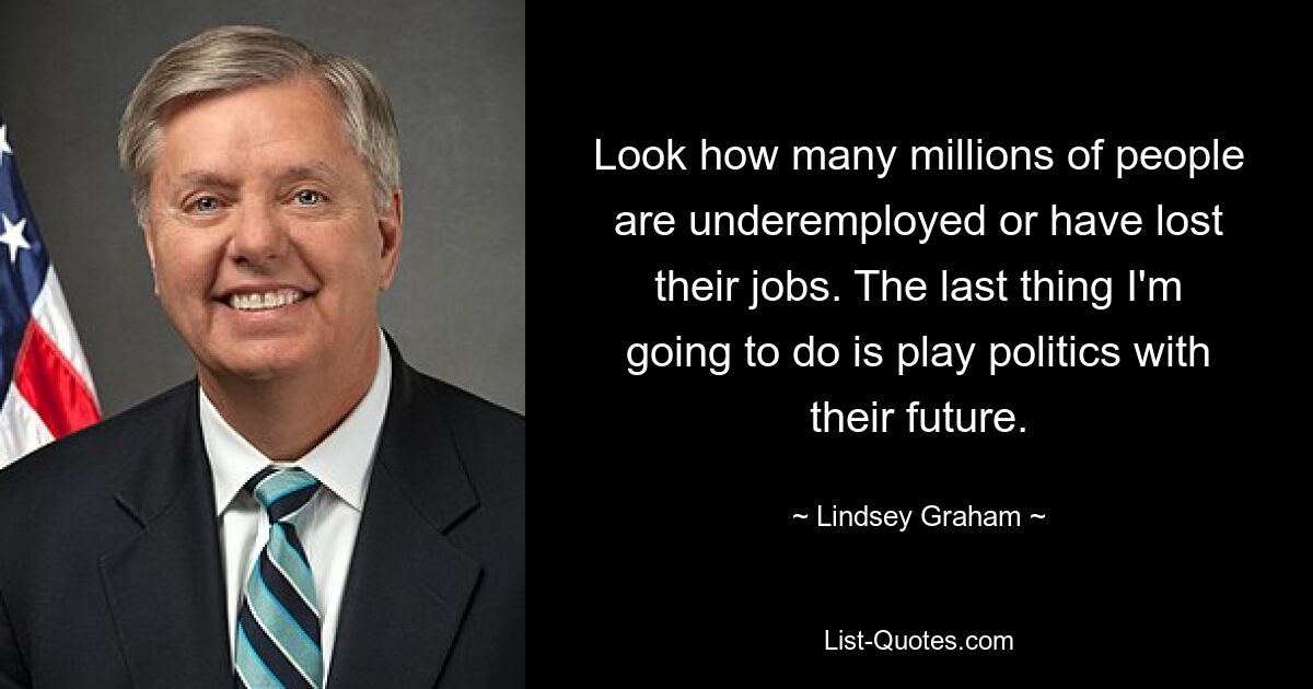 Schauen Sie, wie viele Millionen Menschen unterbeschäftigt sind oder ihren Arbeitsplatz verloren haben. Das Letzte, was ich tun werde, ist, mit ihrer Zukunft Politik zu machen. — © Lindsey Graham