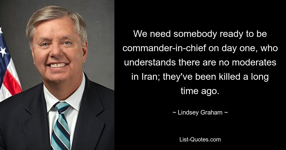 We need somebody ready to be commander-in-chief on day one, who understands there are no moderates in Iran; they've been killed a long time ago. — © Lindsey Graham