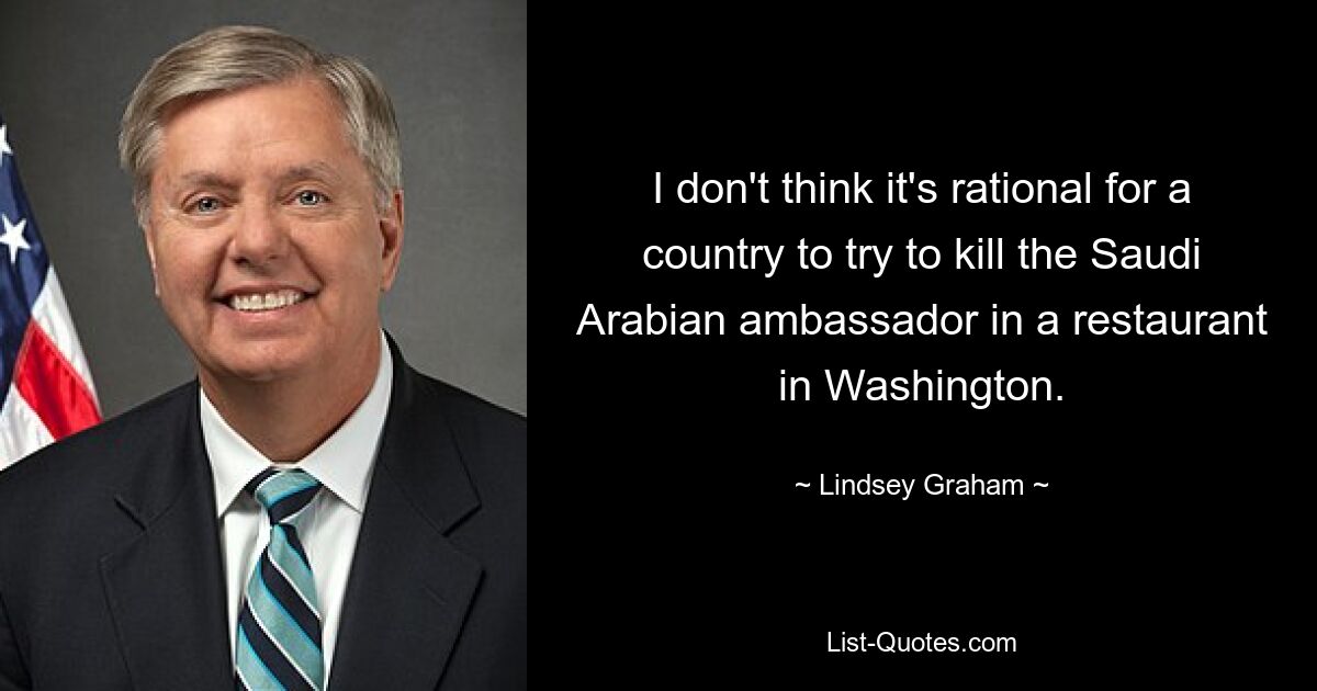 I don't think it's rational for a country to try to kill the Saudi Arabian ambassador in a restaurant in Washington. — © Lindsey Graham