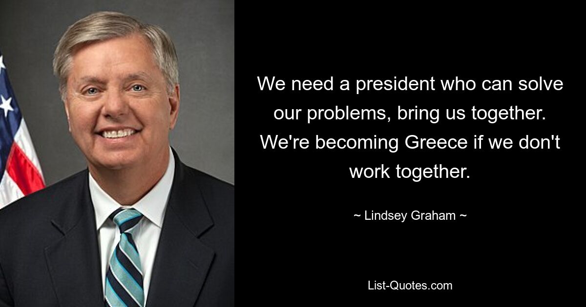 We need a president who can solve our problems, bring us together. We're becoming Greece if we don't work together. — © Lindsey Graham