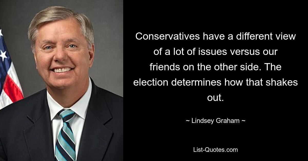 Conservatives have a different view of a lot of issues versus our friends on the other side. The election determines how that shakes out. — © Lindsey Graham