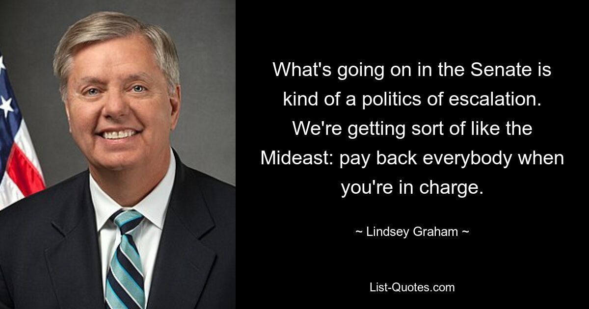 What's going on in the Senate is kind of a politics of escalation. We're getting sort of like the Mideast: pay back everybody when you're in charge. — © Lindsey Graham