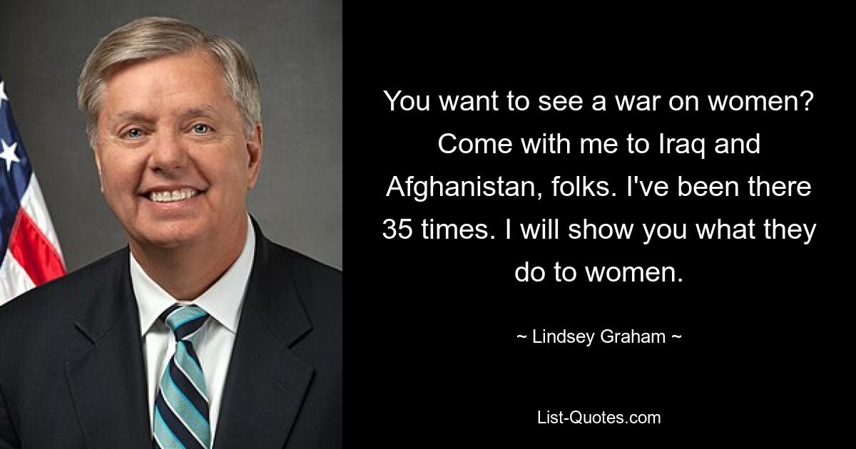 You want to see a war on women? Come with me to Iraq and Afghanistan, folks. I've been there 35 times. I will show you what they do to women. — © Lindsey Graham