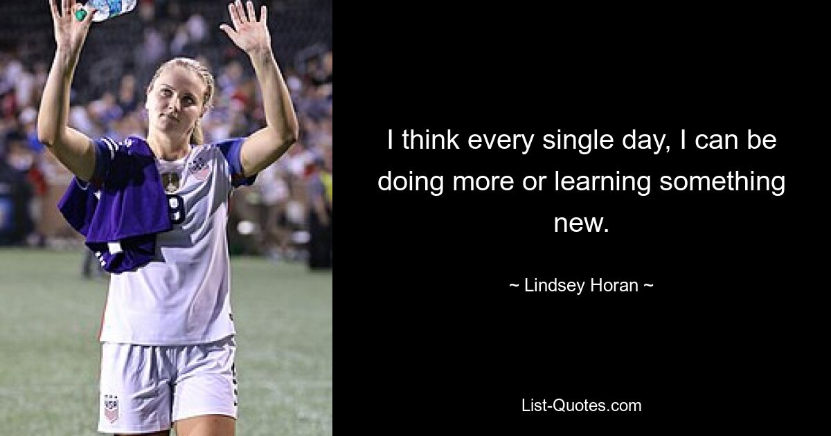 I think every single day, I can be doing more or learning something new. — © Lindsey Horan