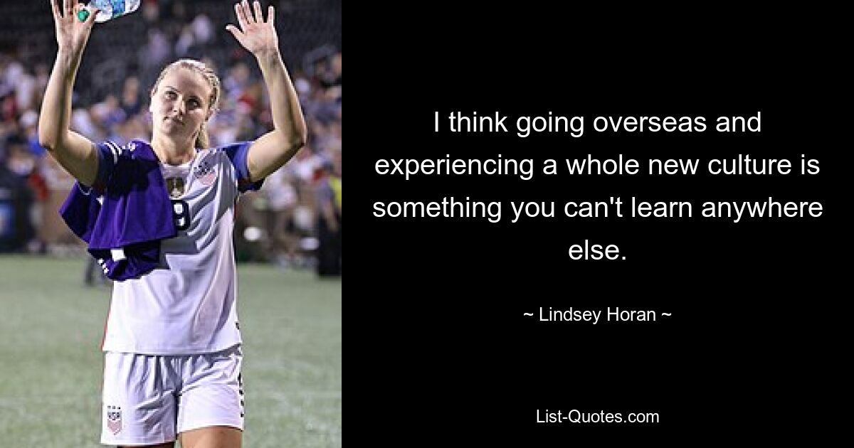 I think going overseas and experiencing a whole new culture is something you can't learn anywhere else. — © Lindsey Horan